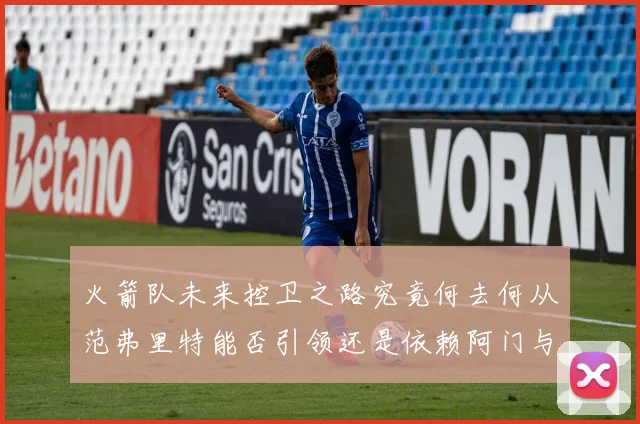 火箭队未来控卫之路究竟何去何从范弗里特能否引领还是依赖阿门与谢泼德