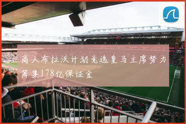 商人布拉沃计划竞选皇马主席努力筹集178亿保证金