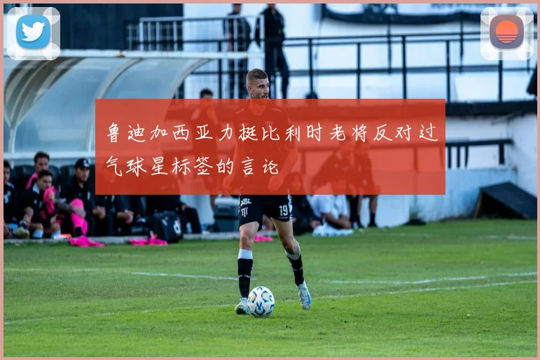 鲁迪加西亚力挺比利时老将反对过气球星标签的言论