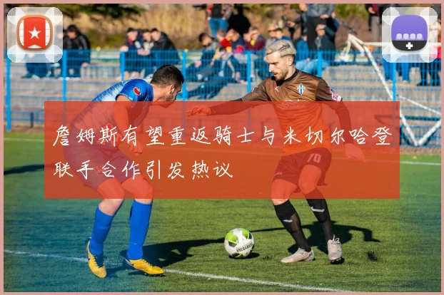 詹姆斯有望重返骑士与米切尔哈登联手合作引发热议