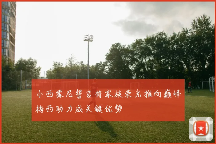 小西蒙尼誓言将家族荣光推向巅峰梅西助力成关键优势