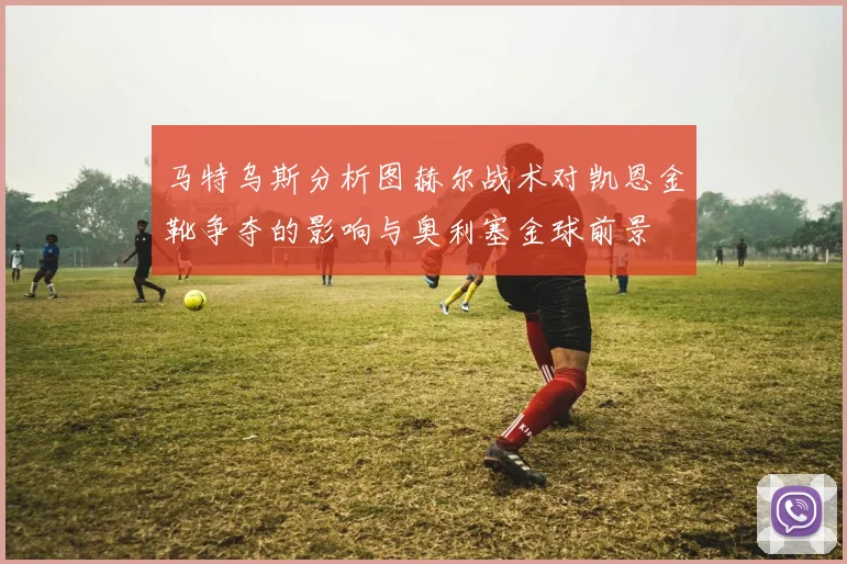 马特乌斯分析图赫尔战术对凯恩金靴争夺的影响与奥利塞金球前景