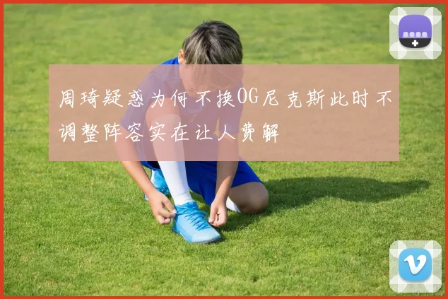 周琦疑惑为何不换OG尼克斯此时不调整阵容实在让人费解