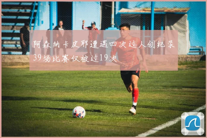 阿森纳卡皮耶遭遇四次过人创纪录39场比赛仅被过19次