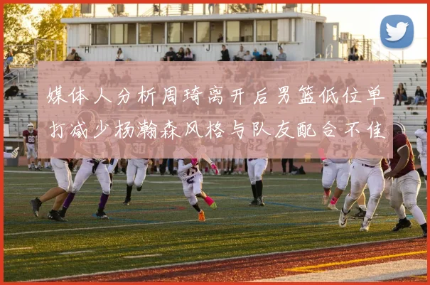 媒体人分析周琦离开后男篮低位单打减少杨瀚森风格与队友配合不佳