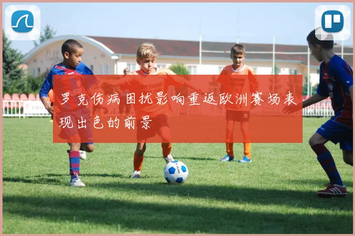 罗克伤病困扰影响重返欧洲赛场表现出色的前景