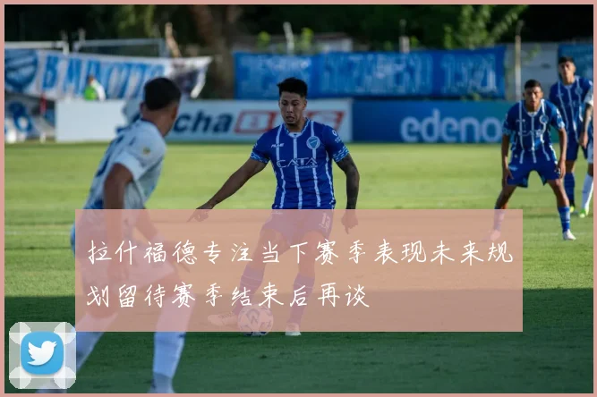 拉什福德专注当下赛季表现未来规划留待赛季结束后再谈