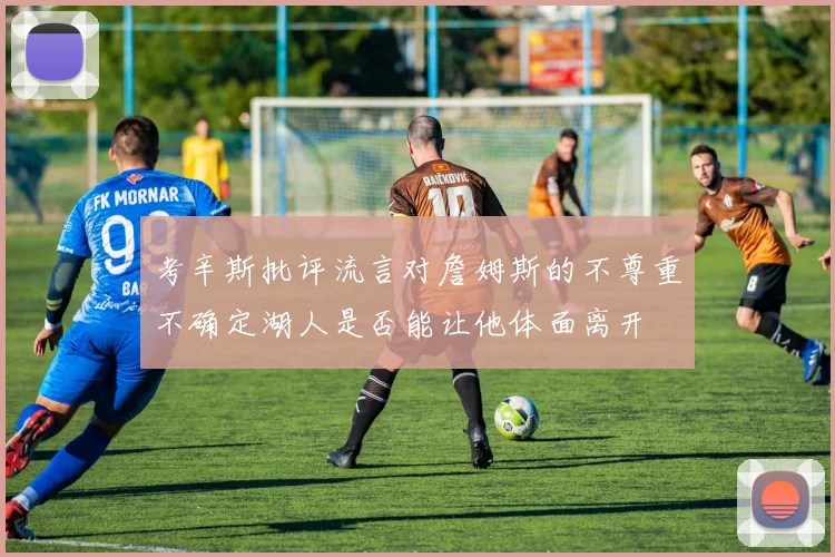 考辛斯批评流言对詹姆斯的不尊重不确定湖人是否能让他体面离开