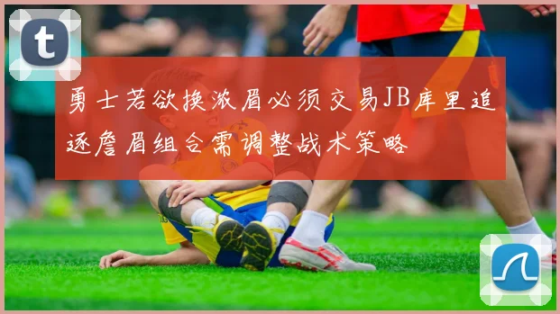 勇士若欲换浓眉必须交易JB库里追逐詹眉组合需调整战术策略