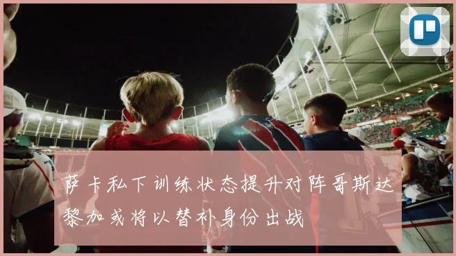 萨卡私下训练状态提升对阵哥斯达黎加或将以替补身份出战