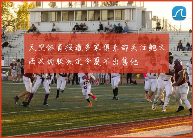 天空体育报道多家俱乐部关注鲍文西汉姆联决定今夏不出售他