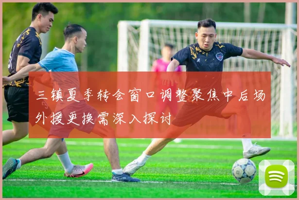 三镇夏季转会窗口调整聚焦中后场外援更换需深入探讨