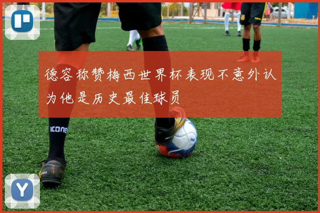 德容称赞梅西世界杯表现不意外认为他是历史最佳球员