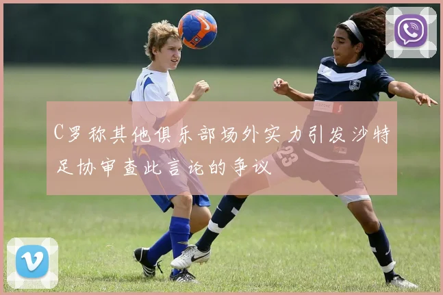 C罗称其他俱乐部场外实力引发沙特足协审查此言论的争议